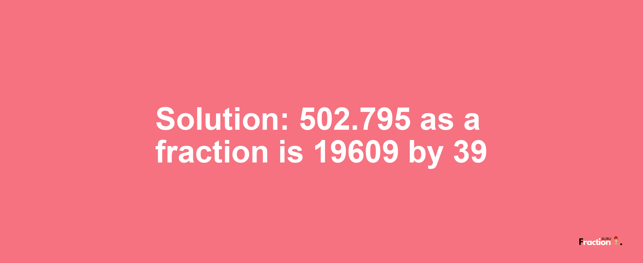 Solution:502.795 as a fraction is 19609/39